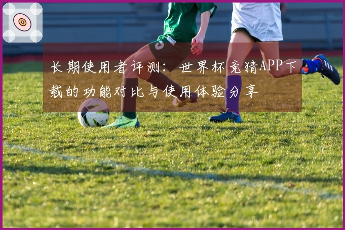 长期使用者评测：世界杯竞猜APP下载的功能对比与使用体验分享